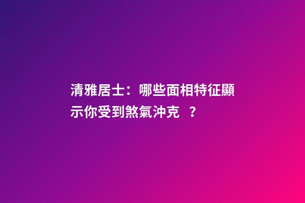 清雅居士：哪些面相特征顯示你受到煞氣沖克？